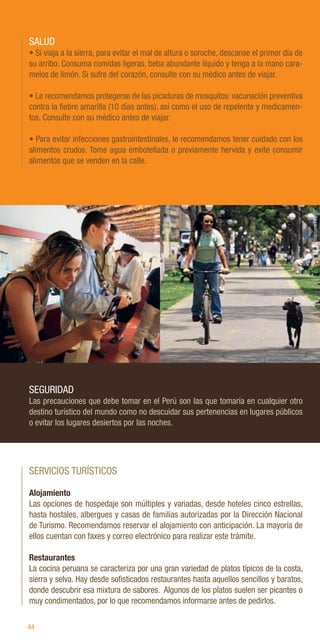 44
SALUD
• Si viaja a la sierra, para evitar el mal de altura o soroche, descanse el primer día de
su arribo. Consuma comidas ligeras, beba abundante líquido y tenga a la mano cara-
melos de limón. Si sufre del corazón, consulte con su médico antes de viajar.
• Le recomendamos protegerse de las picaduras de mosquitos: vacunación preventiva
contra la fiebre amarilla (10 días antes), así como el uso de repelente y medicamen-
tos. Consulte con su médico antes de viajar.
• Para evitar infecciones gastrointestinales, le recomendamos tener cuidado con los
alimentos crudos. Tome agua embotellada o previamente hervida y evite consumir
alimentos que se venden en la calle.
SEGURIDAD
Las precauciones que debe tomar en el Perú son las que tomaría en cualquier otro
destino turístico del mundo como no descuidar sus pertenencias en lugares públicos
o evitar los lugares desiertos por las noches.
SERVICIOS TURÍSTICOS
Alojamiento
Las opciones de hospedaje son múltiples y variadas, desde hoteles cinco estrellas,
hasta hostales, albergues y casas de familias autorizadas por la Dirección Nacional
de Turismo. Recomendamos reservar el alojamiento con anticipación. La mayoría de
ellos cuentan con faxes y correo electrónico para realizar este trámite.
Restaurantes
La cocina peruana se caracteriza por una gran variedad de platos típicos de la costa,
sierra y selva. Hay desde sofisticados restaurantes hasta aquellos sencillos y baratos,
donde descubrir esa mixtura de sabores. Algunos de los platos suelen ser picantes o
muy condimentados, por lo que recomendamos informarse antes de pedirlos.
A.
Solimano
/
PP
M.
Mohana
/
PP
 