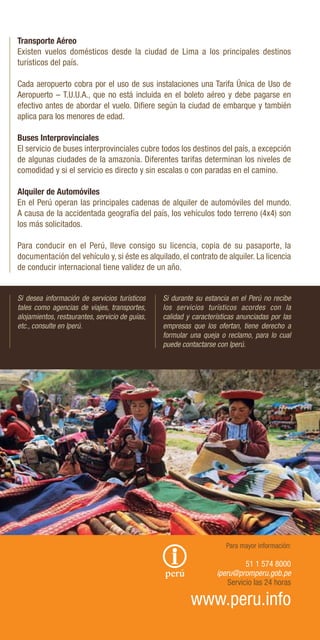 Transporte Aéreo
Existen vuelos domésticos desde la ciudad de Lima a los principales destinos
turísticos del país.
Cada aeropuerto cobra por el uso de sus instalaciones una Tarifa Única de Uso de
Aeropuerto – T.U.U.A., que no está incluida en el boleto aéreo y debe pagarse en
efectivo antes de abordar el vuelo. Difiere según la ciudad de embarque y también
aplica para los menores de edad.
Buses Interprovinciales
El servicio de buses interprovinciales cubre todos los destinos del país, a excepción
de algunas ciudades de la amazonía. Diferentes tarifas determinan los niveles de
comodidad y si el servicio es directo y sin escalas o con paradas en el camino.
Alquiler de Automóviles
En el Perú operan las principales cadenas de alquiler de automóviles del mundo.
A causa de la accidentada geografía del país, los vehículos todo terreno (4x4) son
los más solicitados.
Para conducir en el Perú, lleve consigo su licencia, copia de su pasaporte, la
documentación del vehículo y, si éste es alquilado, el contrato de alquiler. La licencia
de conducir internacional tiene validez de un año.
Si desea información de servicios turísticos
tales como agencias de viajes, transportes,
alojamientos, restaurantes, servicio de guías,
etc., consulte en Iperú.
Si durante su estancia en el Perú no recibe
los servicios turísticos acordes con la
calidad y características anunciadas por las
empresas que los ofertan, tiene derecho a
formular una queja o reclamo, para lo cual
puede contactarse con Iperú.
Para mayor información:
51 1 574 8000
iperu@promperu.gob.pe
Servicio las 24 horas
www.peru.info
L.
Gamero
/
PP
 