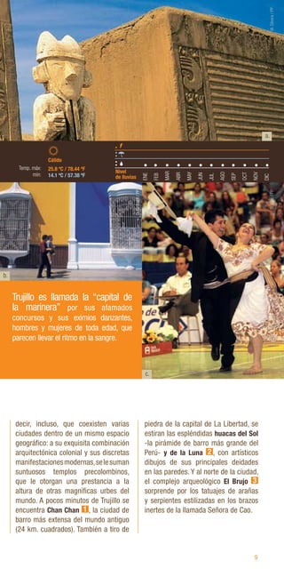 9
b.
c.
decir, incluso, que coexisten varias
ciudades dentro de un mismo espacio
geográfico: a su exquisita combinación
arquitectónica colonial y sus discretas
manifestacionesmodernas,selesuman
suntuosos templos precolombinos,
que le otorgan una prestancia a la
altura de otras magníficas urbes del
mundo. A pocos minutos de Trujillo se
encuentra Chan Chan 1 , la ciudad de
barro más extensa del mundo antiguo
(24 km. cuadrados). También a tiro de
piedra de la capital de La Libertad, se
estiran las espléndidas huacas del Sol
-la pirámide de barro más grande del
Perú- y de la Luna 2 , con artísticos
dibujos de sus principales deidades
en las paredes. Y al norte de la ciudad,
el complejo arqueológico El Brujo 3
sorprende por los tatuajes de arañas
y serpientes estilizadas en los brazos
inertes de la llamada Señora de Cao.
Trujillo es llamada la “capital de
la marinera” por sus afamados
concursos y sus eximios danzantes,
hombres y mujeres de toda edad, que
parecen llevar el ritmo en la sangre.
b.
a.
ENE
FEB
MAR
ABR
MAY
JUN
JUL
AGO
SEP
OCT
NOV
DIC
25.8 ºC / 78.44 ºF
14.1 ºC / 57.38 ºF
Nivel
de lluvias
Cálido
Temp. máx:
mín:
W.
Silvera
/
PP
D.
Silva
/
PP
D.
Giribaldi
/
PP
 