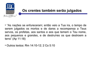 Os crentes também serão julgados 
• “As nações se enfureceram; então veio a Tua ira, o tempo de 
serem julgados os mortos e de dares a recompensa a Teus 
servos, os profetas, aos santos e aos que temem o Teu nome, 
aos pequenos e grandes, e de destruíres os que destroem a 
terra” (Ap 11:18) 
• Outros textos: Rm 14:10-12; 2 Co 5:10 
 