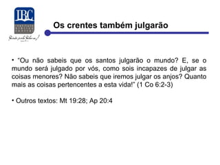 Os crentes também julgarão 
• “Ou não sabeis que os santos julgarão o mundo? E, se o 
mundo será julgado por vós, como sois incapazes de julgar as 
coisas menores? Não sabeis que iremos julgar os anjos? Quanto 
mais as coisas pertencentes a esta vida!” (1 Co 6:2-3) 
• Outros textos: Mt 19:28; Ap 20:4 
 