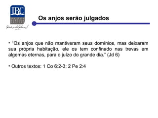 Os anjos serão julgados 
• “Os anjos que não mantiveram seus domínios, mas deixaram 
sua própria habitação, ele os tem confinado nas trevas em 
algemas eternas, para o juízo do grande dia.” (Jd 6) 
• Outros textos: 1 Co 6:2-3; 2 Pe 2:4 
 