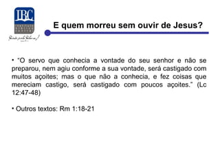 E quem morreu sem ouvir de Jesus? 
• “O servo que conhecia a vontade do seu senhor e não se 
preparou, nem agiu conforme a sua vontade, será castigado com 
muitos açoites; mas o que não a conhecia, e fez coisas que 
mereciam castigo, será castigado com poucos açoites.” (Lc 
12:47-48) 
• Outros textos: Rm 1:18-21 
 