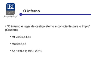 O inferno 
• “O inferno é lugar de castigo eterno e consciente para o ímpio” 
(Grudem) 
• Mt 25:30,41,46 
• Mc 9:43,48 
• Ap 14:9-11; 19:3; 20:10 
 