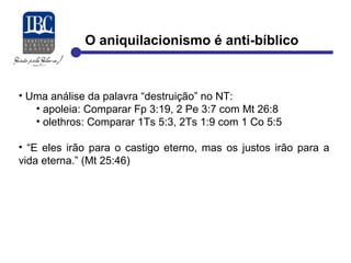 O aniquilacionismo é anti-bíblico 
• Uma análise da palavra “destruição” no NT: 
• apoleia: Comparar Fp 3:19, 2 Pe 3:7 com Mt 26:8 
• olethros: Comparar 1Ts 5:3, 2Ts 1:9 com 1 Co 5:5 
• “E eles irão para o castigo eterno, mas os justos irão para a 
vida eterna.” (Mt 25:46) 
 