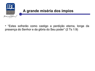 A grande miséria dos ímpios 
• “Estes sofrerão como castigo a perdição eterna, longe da 
presença do Senhor e da glória do Seu poder” (2 Ts 1:9) 
 