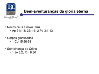 Bem-aventuranças da glória eterna 
• Novos céus e nova terra 
• Ap 21:1-8; 22:1-5; 2 Pe 3:1-13 
• Corpos glorificados 
• 1 Co 15:50-58 
• Semelhança de Cristo 
• 1 Jo 3:2; Rm 8:30 
 