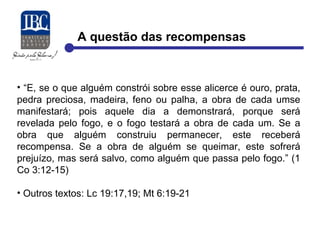 A questão das recompensas 
• “E, se o que alguém constrói sobre esse alicerce é ouro, prata, 
pedra preciosa, madeira, feno ou palha, a obra de cada umse 
manifestará; pois aquele dia a demonstrará, porque será 
revelada pelo fogo, e o fogo testará a obra de cada um. Se a 
obra que alguém construiu permanecer, este receberá 
recompensa. Se a obra de alguém se queimar, este sofrerá 
prejuízo, mas será salvo, como alguém que passa pelo fogo.” (1 
Co 3:12-15) 
• Outros textos: Lc 19:17,19; Mt 6:19-21 
 