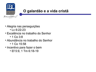 O galardão e a vida cristã 
• Alegria nas perseguições 
• Lc 6:22-23 
• Excelência no trabalho do Senhor 
• 1 Co 3:8 
• Abundância no trabalho do Senhor 
• 1 Co 15:58 
• Incentivo para fazer o bem 
• Ef 5:9, 1 Tm 6:18-19 
 