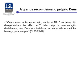 A grande recompensa, o próprio Deus 
• “Quem mais tenho eu no céu, senão a Ti? E na terra não 
desejo outra coisa além de Ti. Meu corpo e meu coração 
desfalecem; mas Deus é a fortaleza da minha vida e a minha 
herança para sempre.” (Sl 73:25-26) 
 
