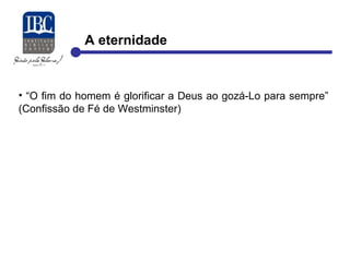 A eternidade 
• “O fim do homem é glorificar a Deus ao gozá-Lo para sempre” 
(Confissão de Fé de Westminster) 
 