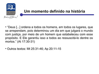 Um momento definido na história 
• “Deus [...] ordena a todos os homens, em todos os lugares, que 
se arrependam, pois determinou um dia em que julgará o mundo 
com justiça, por meio de um homem que estabeleceu com esse 
propósito. E Ele garantiu isso a todos ao ressuscitá-lo dentre os 
mortos.” (At 17:30-31) 
• Outros textos: Mt 25:31-46; Ap 20:11-15 
 