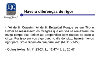 Haverá diferenças de rigor 
• “Ai de ti, Corazim! Ai de ti, Betsaida! Porque se em Tiro e 
Sidom se realizassem os milagres que em vós se realizaram, há 
muito tempo elas teriam se arrependido com roupas de saco e 
cinza. Por isso em vos digo que, no dia do juízo, haverá menos 
rigor para Tiro e Sidom do que para vós” (Mt 11:21-22) 
• Outros textos: Mt 11:23-24; Lc 12:47-48; Lc 20:47 
 