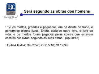 Será segundo as obras dos homens 
• “Vi os mortos, grandes e pequenos, em pé diante do trono, e 
abriram-se alguns livros. Então, abriu-se outro livro, o livro da 
vida, e os mortos foram julgados pelas coisas que estavam 
escritas nos livros, segundo as suas obras.” (Ap 20:12) 
• Outros textos: Rm 2:5-8; 2 Co 5:10; Mt 12:36 
 