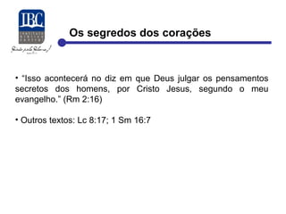 Os segredos dos corações 
• “Isso acontecerá no diz em que Deus julgar os pensamentos 
secretos dos homens, por Cristo Jesus, segundo o meu 
evangelho.” (Rm 2:16) 
• Outros textos: Lc 8:17; 1 Sm 16:7 
 