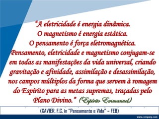 “A eletricidade é energia dinâmica.
O magnetismo é energia estática.
O pensamento é força eletromagnética.
Pensamento, eletricidade e magnetismo conjugam-se
em todas as manifestações da vida universal, criando
gravitação e afinidade, assimilação e desassimilação,
nos campos múltiplos da forma que servem à romagem
do Espírito para as metas supremas, traçadas pelo
Plano Divino.” (Espírito Emmanuel)
(XAVIER, F.C. in “Pensamento e Vida” – FEB)
 