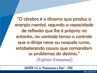 “O cérebro é o dínamo que produz a
energia mental, segundo a capacidade
de reflexão que lhe é própria; no
entanto, na vontade temos o controle
que a dirige nesse ou naquele rumo,
estabelecendo causas que comandam
os problemas do destino.”
(Espírito Emmanuel)
(XAVIER, F.C. in “Pensamento e Vida” – FEB)
 