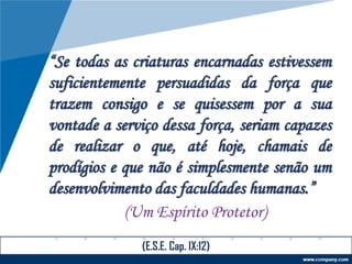 “Se todas as criaturas encarnadas estivessem
suficientemente persuadidas da força que
trazem consigo e se quisessem por a sua
vontade a serviço dessa força, seriam capazes
de realizar o que, até hoje, chamais de
prodígios e que não é simplesmente senão um
desenvolvimento das faculdades humanas.”
(Um Espírito Protetor)
(E.S.E. Cap. IX:12)
 