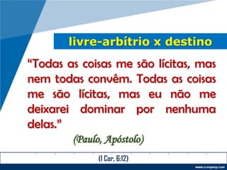 livre-arbítrio x destino
“Todas as coisas me são lícitas, mas
nem todas convêm. Todas as coisas
me são lícitas, mas eu não me
deixarei dominar por nenhuma
delas.”
(Paulo, Apóstolo)
(I Cor, 6:12)
 