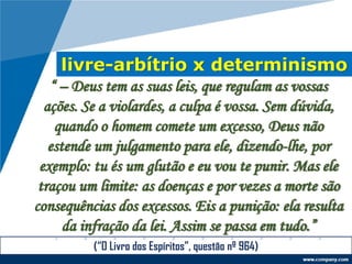 livre-arbítrio x determinismo
“ – Deus tem as suas leis, que regulam as vossas
ações. Se a violardes, a culpa é vossa. Sem dúvida,
quando o homem comete um excesso, Deus não
estende um julgamento para ele, dizendo-lhe, por
exemplo: tu és um glutão e eu vou te punir. Mas ele
traçou um limite: as doenças e por vezes a morte são
consequências dos excessos. Eis a punição: ela resulta
da infração da lei. Assim se passa em tudo.”
(“O Livro dos Espíritos”, questão nº 964)
 