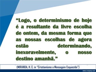 “Logo, o determinismo de hoje
é a resultante da livre escolha
de ontem, da mesma forma que
as nossas escolhas de agora
estão determinando,
inexoravelmente, o nosso
destino amanhã.”
(MIRANDA, H. C. in “Cristianismo a Mensagem Esquecida”)
 
