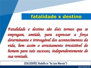 fatalidade x destino
Fatalidade e destino são dois termos que se
empregam, amiúde, para expressar a força
determinante e irrevogável dos acontecimentos da
vida, bem assim o arrastamento irresistível do
homem para tais sucessos, independentemente de
sua vontade.
(CALLIGARIS, Rodolfo in “As Leis Morais”)
 