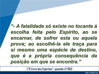 “- A fatalidade só existe no tocante à
escolha feita pelo Espírito, ao se
encarnar, de sofrer esta ou aquela
prova; ao escolhê-la ele traça para
si mesmo uma espécie de destino,
que é a própria consequência da
posição em que se encontra.”
(“O Livro dos Espíritos”, questão nº 851)
 