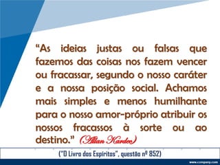 “As ideias justas ou falsas que
fazemos das coisas nos fazem vencer
ou fracassar, segundo o nosso caráter
e a nossa posição social. Achamos
mais simples e menos humilhante
para o nosso amor-próprio atribuir os
nossos fracassos à sorte ou ao
destino.” (Allan Kardec)
(“O Livro dos Espíritos”, questão nº 852)
 