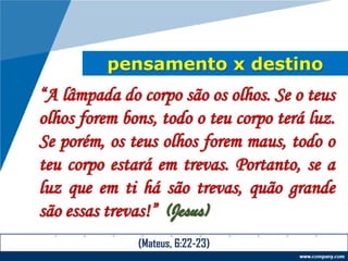 pensamento x destino
“A lâmpada do corpo são os olhos. Se o teus
olhos forem bons, todo o teu corpo terá luz.
Se porém, os teus olhos forem maus, todo o
teu corpo estará em trevas. Portanto, se a
luz que em ti há são trevas, quão grande
são essas trevas!” (Jesus)
(Mateus, 6:22-23)
 