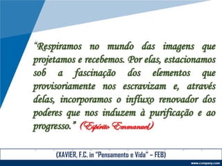 “Respiramos no mundo das imagens que
projetamos e recebemos. Por elas, estacionamos
sob a fascinação dos elementos que
provisoriamente nos escravizam e, através
delas, incorporamos o influxo renovador dos
poderes que nos induzem à purificação e ao
progresso.” (Espírito Emmanuel)
(XAVIER, F.C. in “Pensamento e Vida” – FEB)
 