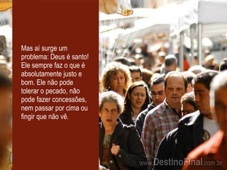 Mas aí surge um problema: Deus é santo! Ele sempre faz o que é absolutamente justo e bom. Ele não pode tolerar o pecado, não pode fazer concessões, nem passar por cima ou fingir que não vê. 