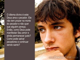 O dilema divino é este: Deus ama o pecador. Ele não tem prazer na morte do pecador e não quer que alguém pereça. Então, como Deus pode manifestar Seu amor e ainda permanecer justo? Como pode salvar pecadores e continuar sendo santo? 