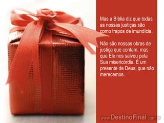 Mas a Bíblia diz que todas as nossas justiças são como trapos de imundícia. Não são nossas obras de justiça que contam, mas que Ele nos salvou pela Sua misericórdia. É um presente de Deus, que não merecemos. 