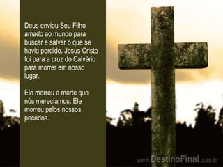 Deus enviou Seu Filho amado ao mundo para buscar e salvar o que se havia perdido. Jesus Cristo foi para a cruz do Calvário para morrer em nosso lugar. Ele morreu a morte que nós merecíamos. Ele morreu pelos nossos pecados. 