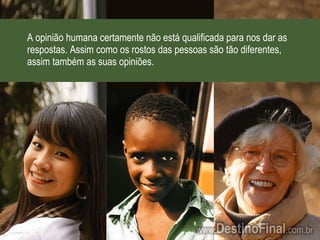 A opinião humana certamente não está qualificada para nos dar as respostas. Assim como os rostos das pessoas são tão diferentes, assim também as suas opiniões. 