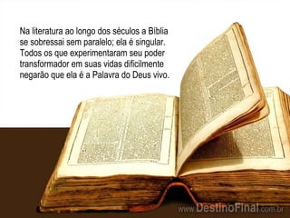 Na literatura ao longo dos séculos a Bíblia se sobressai sem paralelo; ela é singular. Todos os que experimentaram seu poder transformador em suas vidas dificilmente negarão que ela é a Palavra do Deus vivo. 