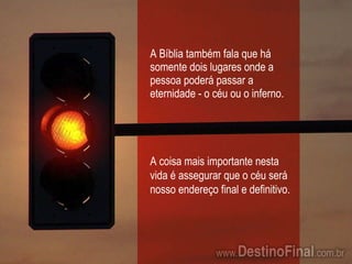 A Bíblia também fala que há somente dois lugares onde a pessoa poderá passar a eternidade - o céu ou o inferno. A coisa mais importante nesta vida é assegurar que o céu será nosso endereço final e definitivo. 