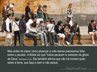 Mas antes de saber como alcançar a vida eterna precisamos falar sobre o pecado. A Bíblia diz que “todos pecaram e carecem da glória de Deus”   (Romanos 3.23).   Ela também afirma que não há homem justo sobre a terra, que faça o bem e não peque. 