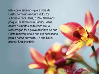 Mas como sabemos que a obra de Cristo, como nosso Substituto, foi suficiente para Deus, o Pai? Sabemos porque Ele levantou o Senhor Jesus dentre os mortos no terceiro dia. A ressurreição foi a prova definitiva de que Cristo realizou tudo o que era necessário para a nossa salvação – e que Deus aceitou Seu sacrifício.