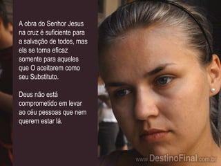 A obra do Senhor Jesus na cruz é suficiente para a salvação de todos, mas ela se torna eficaz somente para aqueles que O aceitarem como seu Substituto.Deus não está comprometido em levar ao céu pessoas que nem querem estar lá.