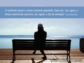 O momento atual é o único momento garantido. Deus diz: “eis, agora, o tempo sobremodo oportuno, eis, agora, o dia da salvação”(2 Coríntios 6.2b).