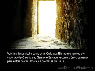 Venha a Jesus assim como está! Creia que Ele morreu na cruz por você. Aceite-O como seu Senhor e Salvador e como o único caminho para entrar no céu. Confie na promessa de Deus.