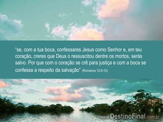 “se, com a tua boca, confessares Jesus como Senhor e, em teu coração, creres que Deus o ressuscitou dentre os mortos, serás salvo. Por que com o coração se crê para justiça e com a boca se confessa a respeito da salvação”(Romanos 10.9-10).