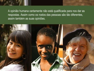 A opinião humana certamente não está qualificada para nos dar as respostas. Assim como os rostos das pessoas são tão diferentes, assim também as suas opiniões.