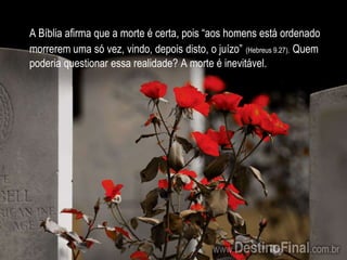 A Bíblia afirma que a morte é certa, pois “aos homens está ordenado morrerem uma só vez, vindo, depois disto, o juízo”(Hebreus 9.27).Quem poderia questionar essa realidade? A morte é inevitável.