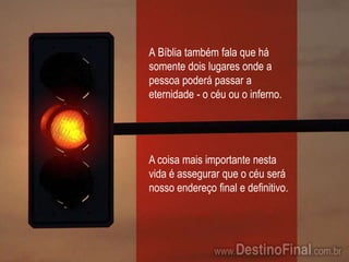 A Bíblia também fala que há somente dois lugares onde a pessoa poderá passar a eternidade - o céu ou o inferno.A coisa mais importante nesta vida é assegurar que o céu será nosso endereço final e definitivo.