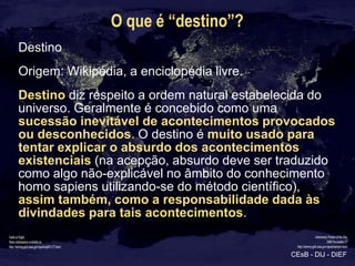 O que é “destino”?
Destino
Origem: Wikipédia, a enciclopédia livre.
Destino diz respeito a ordem natural estabelecida do
u...