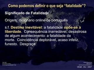 Como podemos definir o que seja “fatalidade”?
Significado de Fatalidade
Origem: dicionário online de português
s.f. Destin...