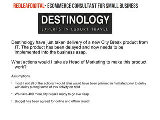 Destinology have just taken delivery of a new City Break product from
IT. The product has been delayed and now needs to be
implemented into the business asap.
What actions would I take as Head of Marketing to make this product
work?
Assumptions

most if not all of the actions I would take would have been planned in / initiated prior to delay
with delay putting some of this activity on hold

We have 400 more city breaks ready to go live asap

Budget has been agreed for online and offline launch
 