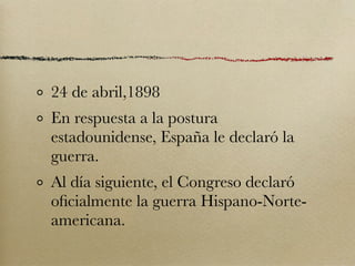 24 de abril,1898
En respuesta a la postura
estadounidense, España le declaró la
guerra.
Al día siguiente, el Congreso declaró
oﬁcialmente la guerra Hispano-Norte-
americana.
 